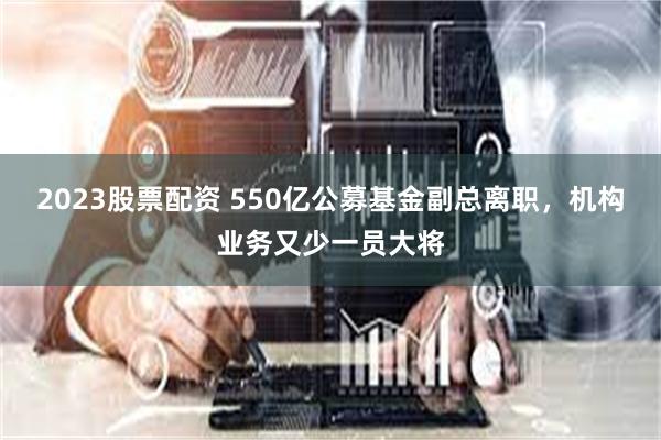 2023股票配资 550亿公募基金副总离职，机构业务又少一员大将