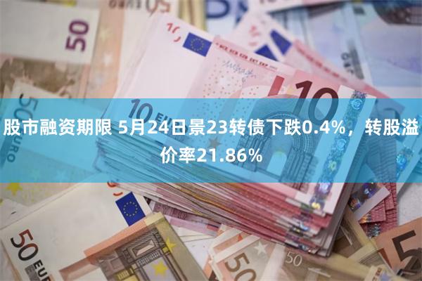 股市融资期限 5月24日景23转债下跌0.4%，转股溢价率21.86%