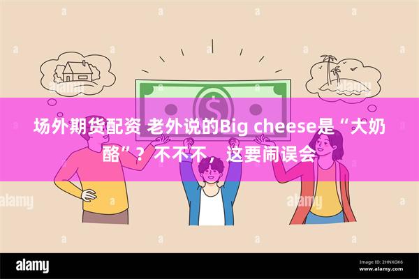 场外期货配资 老外说的Big cheese是“大奶酪”？不不不，这要闹误会