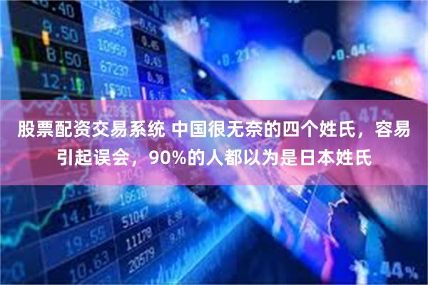 股票配资交易系统 中国很无奈的四个姓氏，容易引起误会，90%的人都以为是日本姓氏