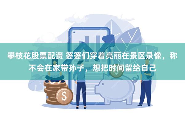 攀枝花股票配资 婆婆们穿着亮丽在景区录像，称不会在家带孙子，想把时间留给自己