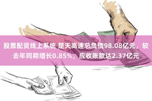 股票配资线上系统 楚天高速总负债98.08亿元，较去年同期增长0.85%，应收账款达2.37亿元