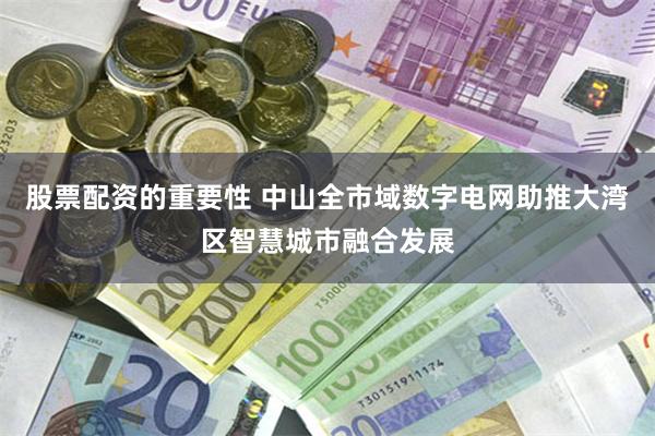 股票配资的重要性 中山全市域数字电网助推大湾区智慧城市融合发展