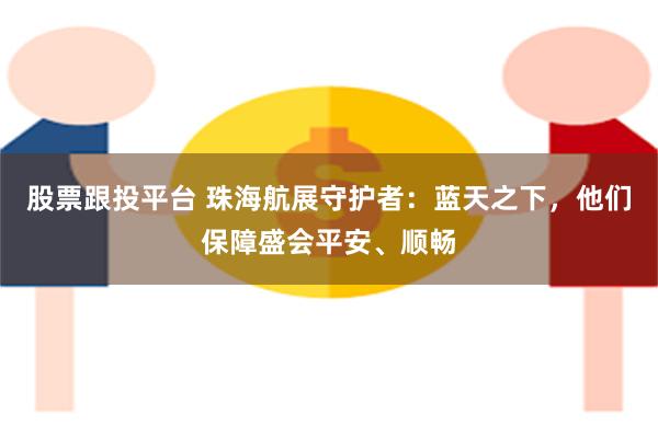 股票跟投平台 珠海航展守护者：蓝天之下，他们保障盛会平安、顺畅