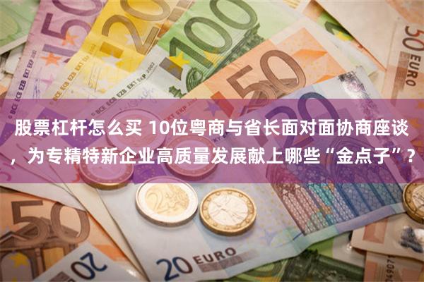 股票杠杆怎么买 10位粤商与省长面对面协商座谈，为专精特新企业高质量发展献上哪些“金点子”？