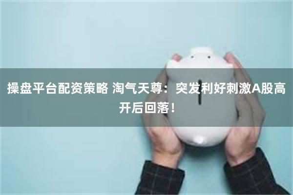 操盘平台配资策略 淘气天尊：突发利好刺激A股高开后回落！