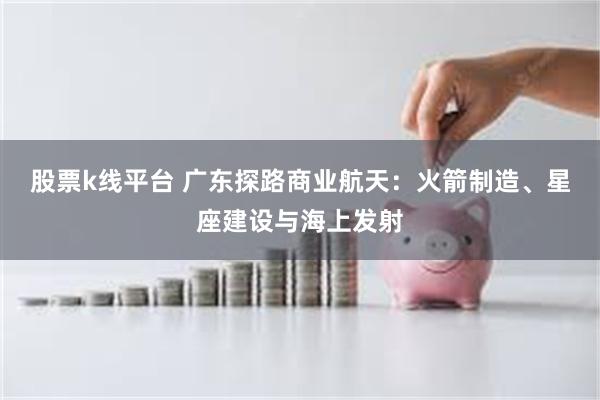 股票k线平台 广东探路商业航天：火箭制造、星座建设与海上发射