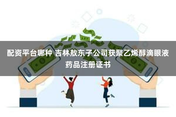 配资平台哪种 吉林敖东子公司获聚乙烯醇滴眼液药品注册证书