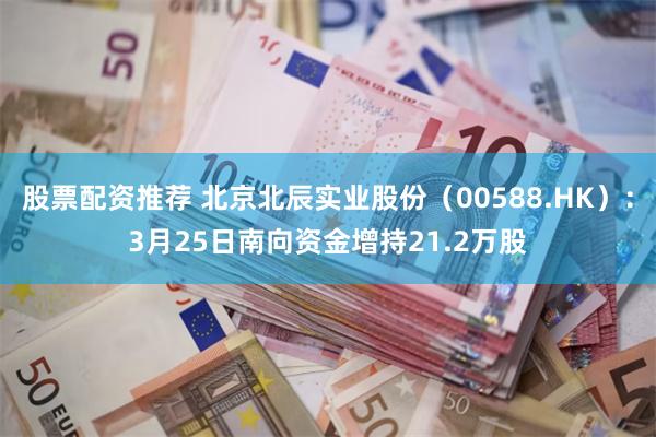 股票配资推荐 北京北辰实业股份（00588.HK）：3月25日南向资金增持21.2万股