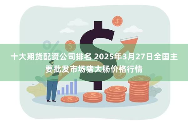 十大期货配资公司排名 2025年3月27日全国主要批发市场猪大肠价格行情