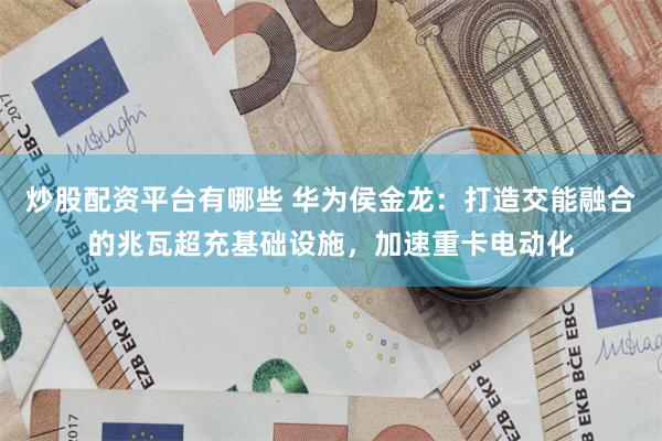 炒股配资平台有哪些 华为侯金龙：打造交能融合的兆瓦超充基础设施，加速重卡电动化