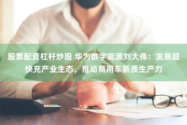 股票配资杠杆炒股 华为数字能源刘大伟：发展超快充产业生态，推动商用车新质生产力