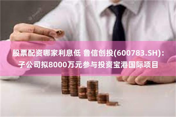 股票配资哪家利息低 鲁信创投(600783.SH)：子公司拟8000万元参与投资宝港国际项目