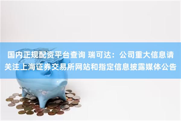 国内正规配资平台查询 瑞可达：公司重大信息请关注上海证券交易所网站和指定信息披露媒体公告