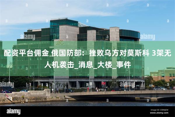 配资平台佣金 俄国防部：挫败乌方对莫斯科 3架无人机袭击_消息_大楼_事件