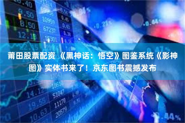 莆田股票配资 《黑神话：悟空》图鉴系统《影神图》实体书来了！京东图书震撼发布