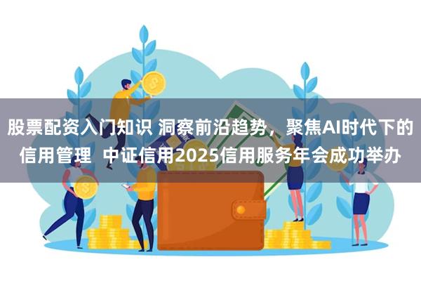 股票配资入门知识 洞察前沿趋势，聚焦AI时代下的信用管理  中证信用2025信用服务年会成功举办
