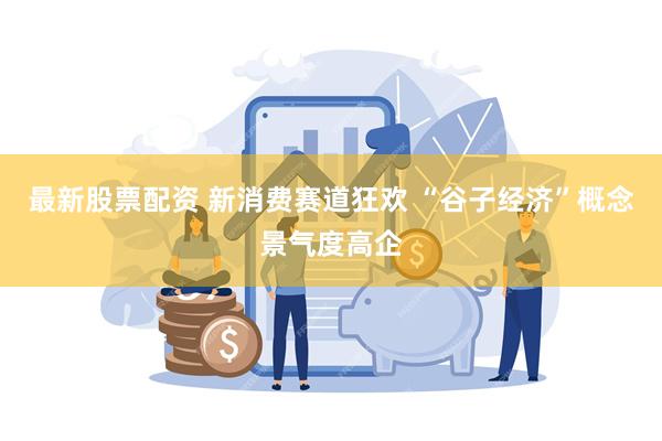 最新股票配资 新消费赛道狂欢 “谷子经济”概念景气度高企