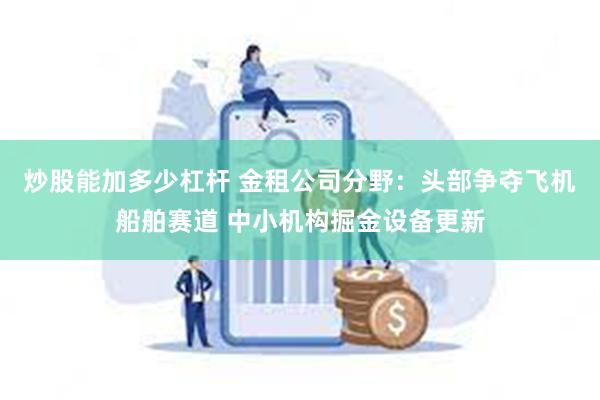炒股能加多少杠杆 金租公司分野：头部争夺飞机船舶赛道 中小机构掘金设备更新