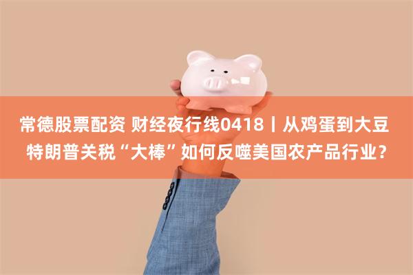 常德股票配资 财经夜行线0418丨从鸡蛋到大豆 特朗普关税“大棒”如何反噬美国农产品行业？