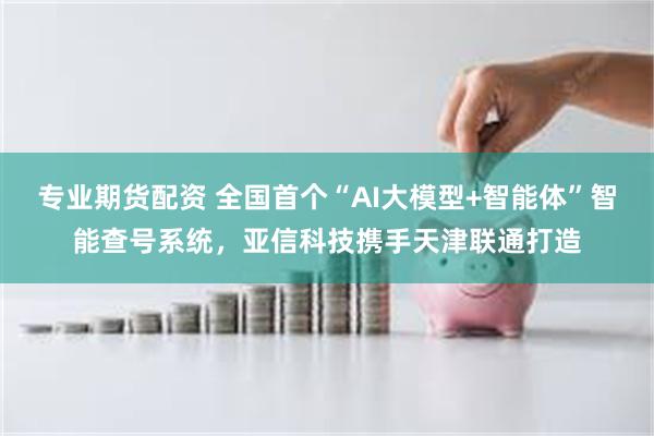 专业期货配资 全国首个“AI大模型+智能体”智能查号系统，亚信科技携手天津联通打造
