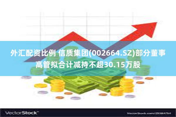 外汇配资比例 信质集团(002664.SZ)部分董事高管拟合计减持不超30.15万股