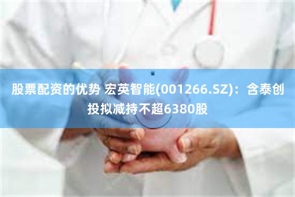 股票配资的优势 宏英智能(001266.SZ)：含泰创投拟减持不超6380股