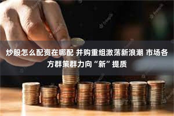炒股怎么配资在哪配 并购重组激荡新浪潮 市场各方群策群力向“新”提质
