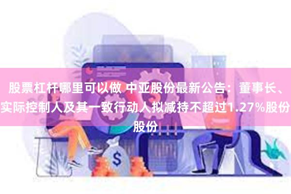 股票杠杆哪里可以做 中亚股份最新公告：董事长、实际控制人及其一致行动人拟减持不超过1.27%股份