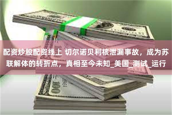 配资炒股配资线上 切尔诺贝利核泄漏事故，成为苏联解体的转折点，真相至今未知_美国_测试_运行