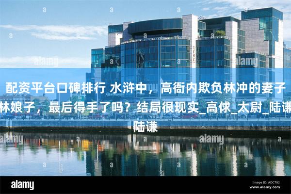 配资平台口碑排行 水浒中，高衙内欺负林冲的妻子林娘子，最后得手了吗？结局很现实_高俅_太尉_陆谦