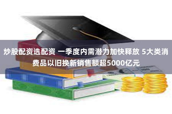 炒股配资选配资 一季度内需潜力加快释放 5大类消费品以旧换新销售额超5000亿元