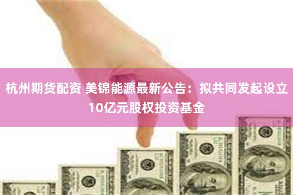杭州期货配资 美锦能源最新公告：拟共同发起设立10亿元股权投资基金