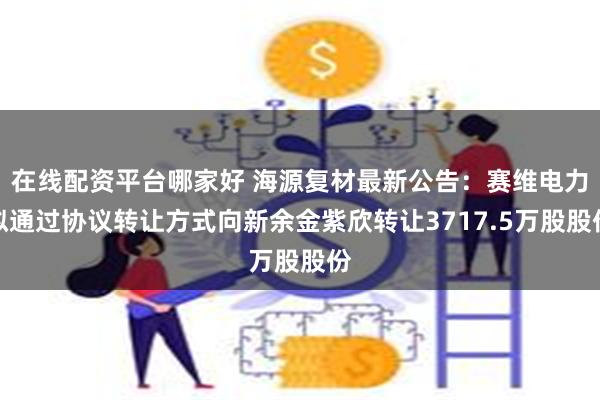 在线配资平台哪家好 海源复材最新公告：赛维电力拟通过协议转让方式向新余金紫欣转让3717.5万股股份