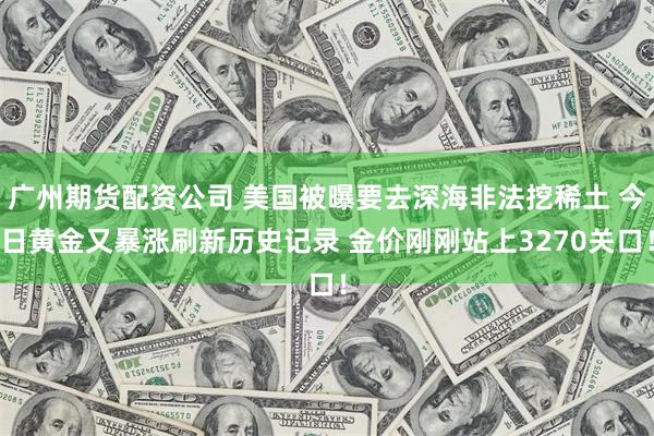 广州期货配资公司 美国被曝要去深海非法挖稀土 今日黄金又暴涨刷新历史记录 金价刚刚站上3270关口！