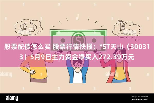 股票配债怎么买 股票行情快报：*ST天山（300313）5月9日主力资金净买入272.39万元