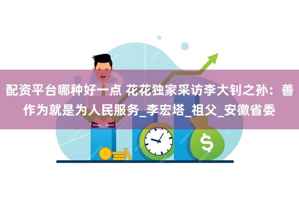 配资平台哪种好一点 花花独家采访李大钊之孙：善作为就是为人民服务_李宏塔_祖父_安徽省委