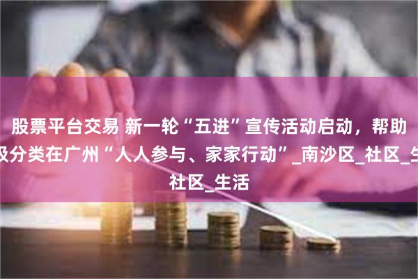 股票平台交易 新一轮“五进”宣传活动启动，帮助垃圾分类在广州“人人参与、家家行动”_南沙区_社区_生活