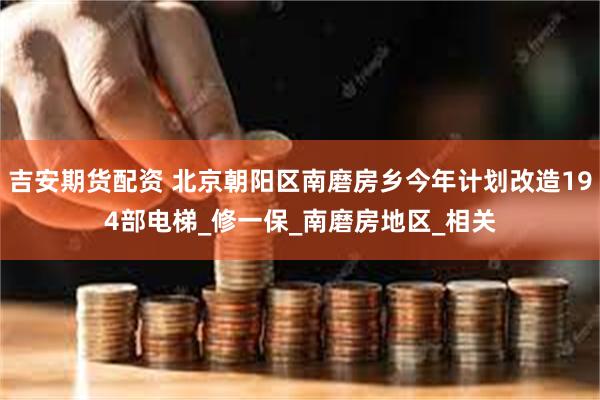 吉安期货配资 北京朝阳区南磨房乡今年计划改造194部电梯_修一保_南磨房地区_相关