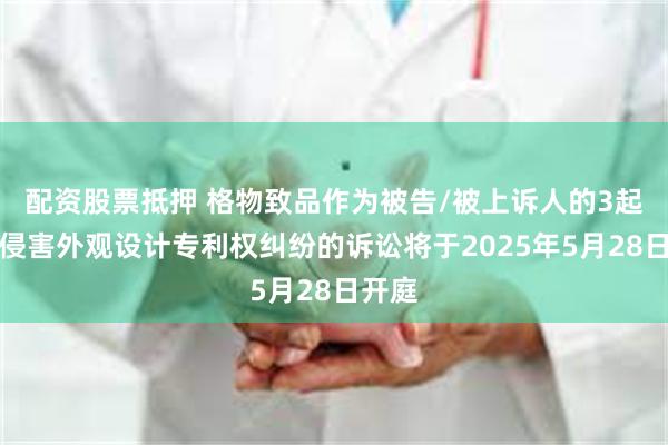 配资股票抵押 格物致品作为被告/被上诉人的3起涉及侵害外观设计专利权纠纷的诉讼将于2025年5月28日开庭