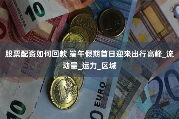股票配资如何回款 端午假期首日迎来出行高峰_流动量_运力_区域