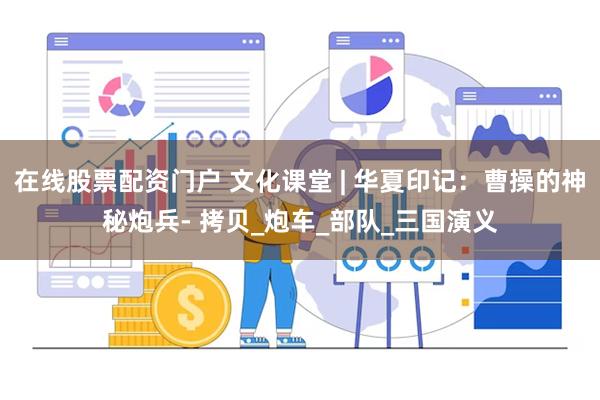 在线股票配资门户 文化课堂 | 华夏印记：曹操的神秘炮兵- 拷贝_炮车_部队_三国演义