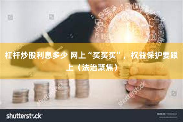 杠杆炒股利息多少 网上“买买买”，权益保护要跟上（法治聚焦）