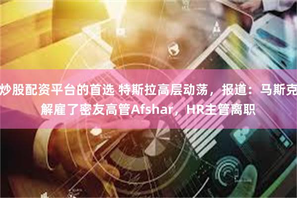 炒股配资平台的首选 特斯拉高层动荡，报道：马斯克解雇了密友高管Afshar，HR主管离职