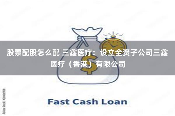 股票配股怎么配 三鑫医疗：设立全资子公司三鑫医疗（香港）有限公司