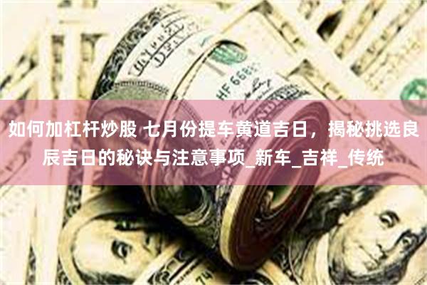 如何加杠杆炒股 七月份提车黄道吉日，揭秘挑选良辰吉日的秘诀与注意事项_新车_吉祥_传统