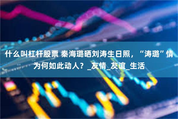 什么叫杠杆股票 秦海璐晒刘涛生日照，“涛璐”情为何如此动人？_友情_友谊_生活