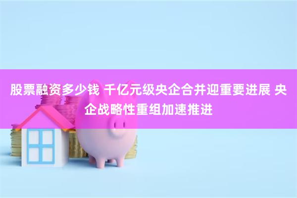 股票融资多少钱 千亿元级央企合并迎重要进展 央企战略性重组加速推进