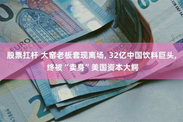 股票扛杆 大窑老板套现离场, 32亿中国饮料巨头, 终被“卖身”美国资本大鳄