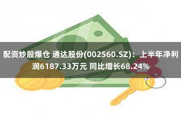 配资炒股爆仓 通达股份(002560.SZ)：上半年净利润6187.33万元 同比增长68.24%